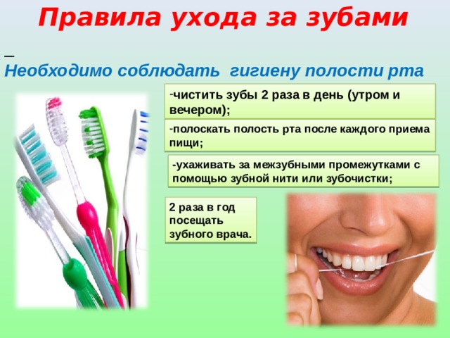 Правила ухода за зубами  Необходимо соблюдать гигиену полости рта чистить зубы 2 раза в день (утром и вечером); полоскать полость рта после каждого приема пищи; -ухаживать за межзубными промежутками с помощью зубной нити или зубочистки; 2 раза в год посещать зубного врача. 