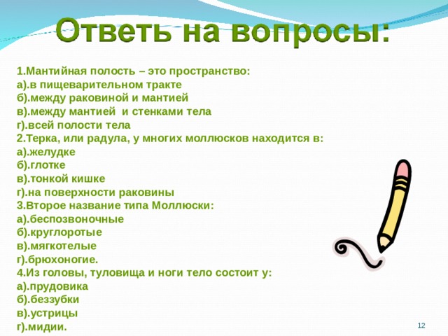 1.Мантийная полость – это пространство: а).в пищеварительном тракте б).между раковиной и мантией в).между мантией и стенками тела г).всей полости тела 2.Терка, или радула, у многих моллюсков находится в: а).желудке б).глотке в).тонкой кишке г).на поверхности раковины 3.Второе название типа Моллюски: а).беспозвоночные б).круглоротые в).мягкотелые г).брюхоногие. 4.Из головы, туловища и ноги тело состоит у: а).прудовика б).беззубки в).устрицы г).мидии.  