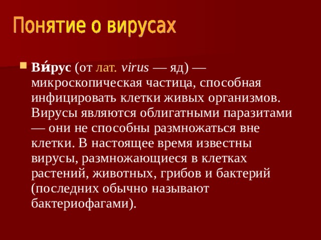 Ви́рус (от лат.  virus — яд) — микроскопическая частица, способная инфицировать клетки живых организмов. Вирусы являются облигатными паразитами — они не способны размножаться вне клетки. В настоящее время известны вирусы, размножающиеся в клетках растений, животных, грибов и бактерий (последних обычно называют бактериофагами). 