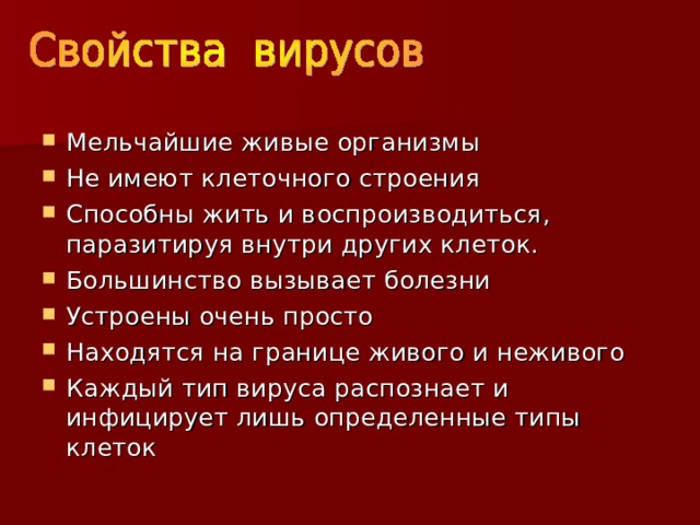Мельчайшие живые организмы Не имеют клеточного строения Способны жить и воспроизводиться, паразитируя внутри других клеток. Большинство вызывает болезни Устроены очень просто Находятся на границе живого и неживого Каждый тип вируса распознает и инфицирует лишь определенные типы клеток 