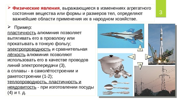 Физические явления , выражающиеся в изменениях агрегатного состояния вещества или формы и размеров тел, определяют важнейшие области применения их в народном хозяйстве.  Пример: пластичность алюминия позволяет вытягивать его в проволоку или прокатывать в тонкую фольгу; электропроводность и сравнительная лёгкость алюминия позволяют использовать его в качестве проводов линий электропередачи (3), а сплавы - в самолётостроении и ракетостроении (1-2); теплопроводность, пластичность и неядовитость  - при изготовлении посуды (4) и т. д. 