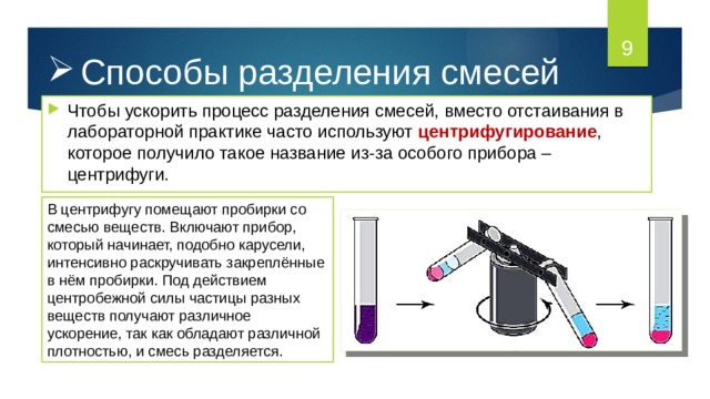  Способы разделения смесей Чтобы ускорить процесс разделения смесей, вместо отстаивания в лабораторной практике часто используют центрифугирование , которое получило такое название из-за особого прибора – центрифуги. В центрифугу помещают пробирки со смесью веществ. Включают прибор, который начинает, подобно карусели, интенсивно раскручивать закреплённые в нём пробирки. Под действием центробежной силы частицы разных веществ получают различное ускорение, так как обладают различной плотностью, и смесь разделяется. 