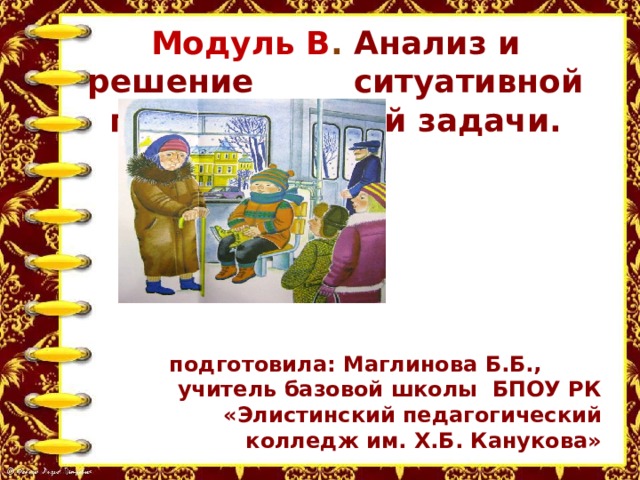 Модуль В . Анализ и решение ситуативной педагогической задачи.    подготовила: Маглинова Б.Б., учитель базовой школы БПОУ РК «Элистинский педагогический колледж им. Х.Б. Канукова» 