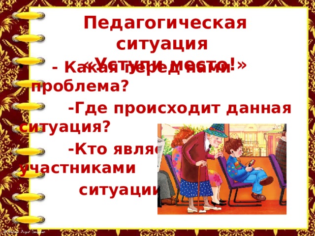 Педагогическая ситуация  «Уступи место!»  - Какая перед нами проблема?  -Где происходит данная ситуация?  -Кто является участниками  ситуации? 