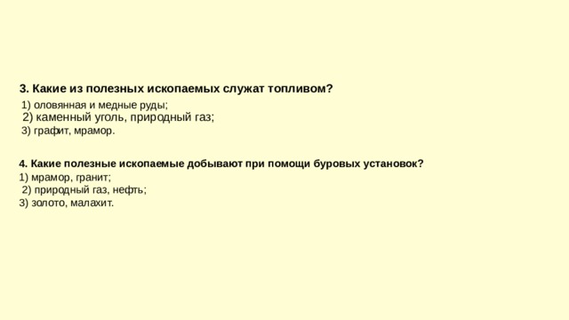 3. Какие из полезных ископаемых служат топливом?  2) каменный уголь, природный газ;  1) оловянная и медные руды;  3) графит, мрамор. 4. Какие полезные ископаемые добывают при помощи буровых установок?  2) природный газ, нефть; 1) мрамор, гранит; 3) золото, малахит. 