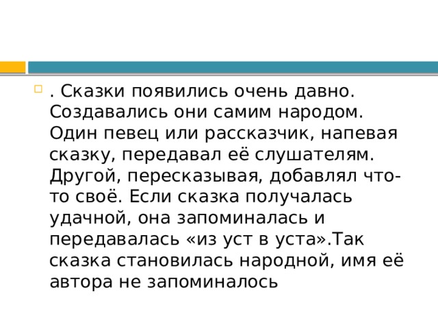 . Сказки появились очень давно. Создавались они самим народом. Один певец или рассказчик, напевая сказку, передавал её слушателям. Другой, пересказывая, добавлял что-то своё. Если сказка получалась удачной, она запоминалась и передавалась «из уст в уста».Так сказка становилась народной, имя её автора не запоминалось 