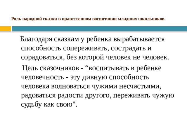 Роль народной сказки в нравственном воспитании младших школьников. Благодаря сказкам у ребенка вырабатывается способность сопереживать, сострадать и сорадоваться, без которой человек не человек. Цель сказочников - “воспитывать в ребенке человечность - эту дивную способность человека волноваться чужими несчастьями, радоваться радости другого, переживать чужую судьбу как свою