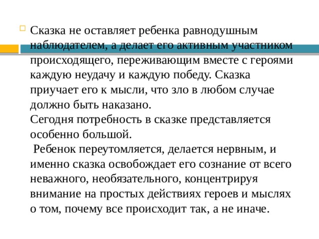 Сказка не оставляет ребенка равнодушным наблюдателем, а делает его активным участником происходящего, переживающим вместе с героями каждую неудачу и каждую победу. Сказка приучает его к мысли, что зло в любом случае должно быть наказано. Сегодня потребность в сказке представляется особенно большой. Ребенок переутомляется, делается нервным, и именно сказка освобождает его сознание от всего неважного, необязательного, концентрируя внимание на простых действиях героев и мыслях о том, почему все происходит так, а не иначе. 