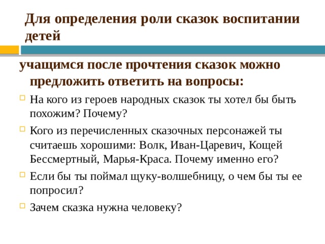 Для определения роли сказок воспитании детей учащимся после прочтения сказок можно предложить ответить на вопросы: На кого из героев народных сказок ты хотел бы быть похожим? Почему? Кого из перечисленных сказочных персонажей ты считаешь хорошими: Волк, Иван-Царевич, Кощей Бессмертный, Марья-Краса. Почему именно его? Если бы ты поймал щуку-волшебницу, о чем бы ты ее попросил? Зачем сказка нужна человеку? 