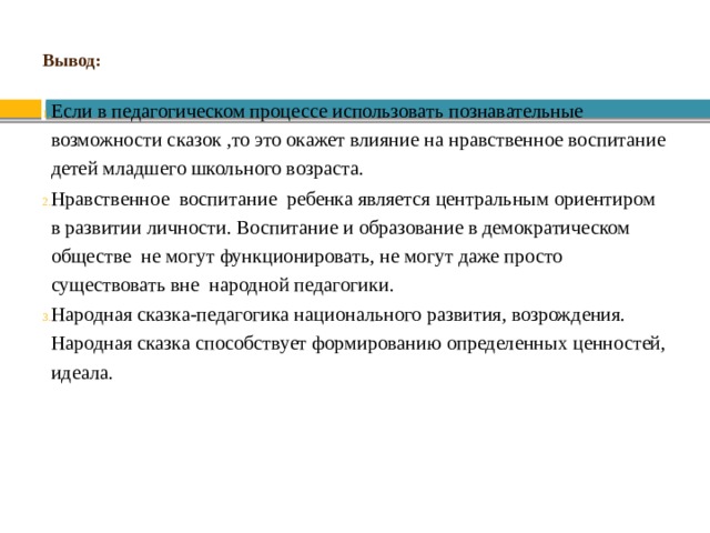 Вывод: Если в педагогическом процессе использовать познавательные возможности сказок ,то это окажет влияние на нравственное воспитание детей младшего школьного возраста. Нравственное воспитание ребенка является центральным ориентиром в развитии личности. Воспитание и образование в демократическом обществе не могут функционировать, не могут даже просто существовать вне народной педагогики. Народная сказка-педагогика национального развития, возрождения. Народная сказка способствует формированию определенных ценностей, идеала. 