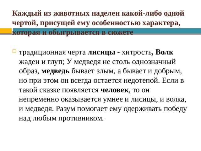 Каждый из животных наделен какой-либо одной чертой, присущей ему особенностью характера, которая и обыгрывается в сюжете традиционная черта лисицы - хитрость , Волк жаден и глуп; У медведя не столь однозначный образ, медведь бывает злым, а бывает и добрым, но при этом он всегда остается недотепой. Если в такой сказке появляется человек , то он непременно оказывается умнее и лисицы, и волка, и медведя. Разум помогает ему одерживать победу над любым противником. 