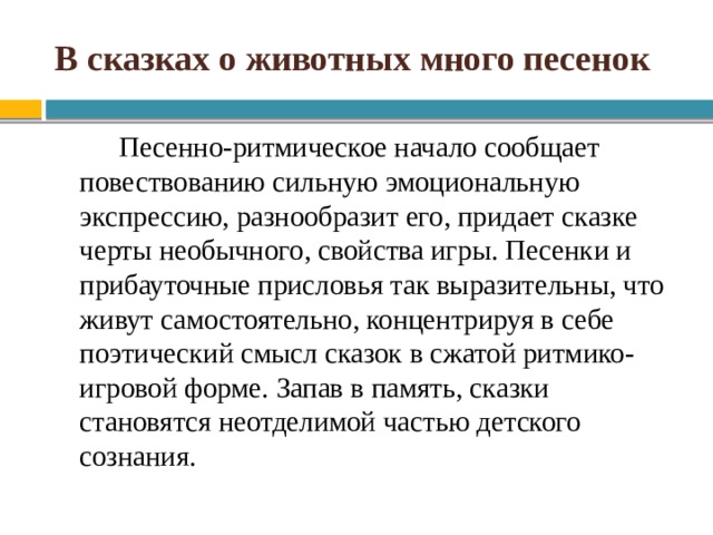 В сказках о животных много песенок Песенно-ритмическое начало сообщает повествованию сильную эмоциональную экспрессию, разнообразит его, придает сказке черты необычного, свойства игры. Песенки и прибауточные присловья так выразительны, что живут самостоятельно, концентрируя в себе поэтический смысл сказок в сжатой ритмико-игровой форме. Запав в память, сказки становятся неотделимой частью детского сознания. 