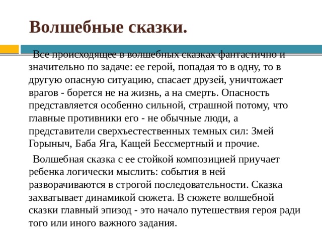  Волшебные сказки. Все происходящее в волшебных сказках фантастично и значительно по задаче: ее герой, попадая то в одну, то в другую опасную ситуацию, спасает друзей, уничтожает врагов - борется не на жизнь, а на смерть. Опасность представляется особенно сильной, страшной потому, что главные противники его - не обычные люди, а представители сверхъестественных темных сил: Змей Горыныч, Баба Яга, Кащей Бессмертный и прочие. Волшебная сказка с ее стойкой композицией приучает ребенка логически мыслить: события в ней разворачиваются в строгой последовательности. Сказка захватывает динамикой сюжета. В сюжете волшебной сказки главный эпизод - это начало путешествия героя ради того или иного важного задания. 