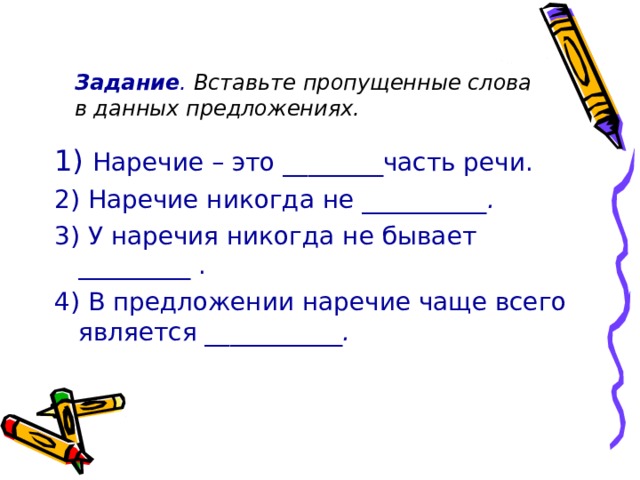  Задание . Вставьте пропущенные слова в данных предложениях. 1) Наречие – это ________часть речи. 2) Наречие никогда не __________ . 3) У наречия никогда не бывает _________ . 4) В предложении наречие чаще всего является ___________ . 