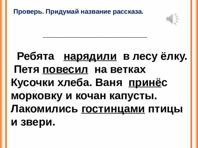 Проверь. Придумай название рассказа. ______________________________________  Ребята нарядили в лесу ёлку.  Петя повесил на ветках Кусочки хлеба. Ваня принё с морковку и кочан капусты. Лакомились гостинцами птицы и звери. 