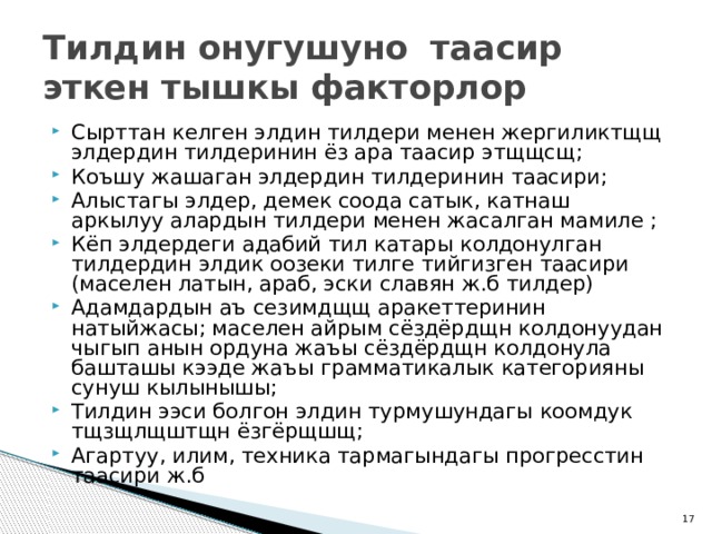 Тилдин онугушуно таасир эткен тышкы факторлор Сырттан келген элдин тилдери менен жергиликтщщ элдердин тилдеринин ёз ара таасир этщщсщ; Коъшу жашаган элдердин тилдеринин таасири; Алыстагы элдер, демек соода сатык, катнаш аркылуу алардын тилдери менен жасалган мамиле ; Кёп элдердеги адабий тил катары колдонулган тилдердин элдик оозеки тилге тийгизген таасири (маселен латын, араб, эски славян ж.б тилдер) Адамдардын аъ сезимдщщ аракеттеринин натыйжасы; маселен айрым сёздёрдщн колдонуудан чыгып анын ордуна жаъы сёздёрдщн колдонула башташы кээде жаъы грамматикалык категорияны сунуш кылынышы; Тилдин ээси болгон элдин турмушундагы коомдук тщзщлщштщн ёзгёрщшщ; Агартуу, илим, техника тармагындагы прогресстин таасири ж.б  