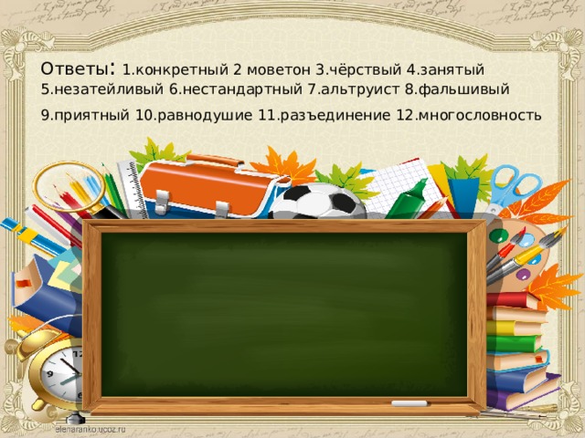 Ответы : 1.конкретный 2 моветон 3.чёрствый 4.занятый 5.незатейливый 6.нестандартный 7.альтруист 8.фальшивый 9.приятный 10.равнодушие 11.разъединение 12.многословность  