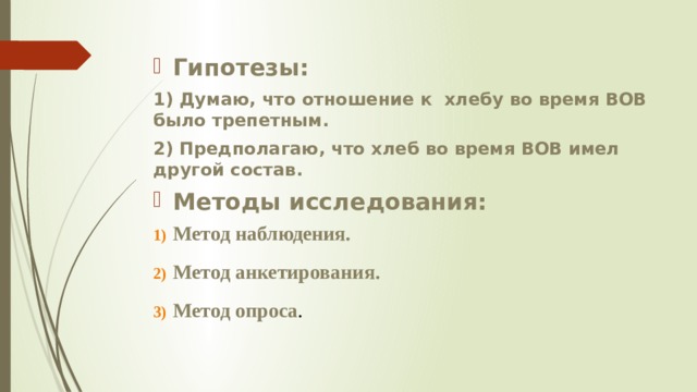 Гипотезы: 1) Думаю, что отношение к хлебу во время ВОВ было трепетным. 2) Предполагаю, что хлеб во время ВОВ имел другой состав. Методы исследования: Метод наблюдения. Метод анкетирования. Метод опроса .   