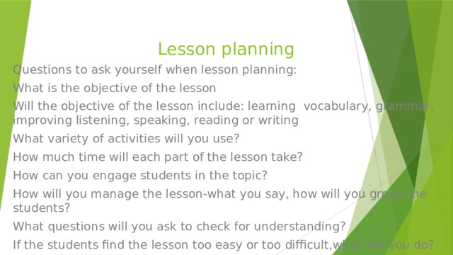 Lesson planning Questions to ask yourself when lesson planning: What is the objective of the lesson Will the objective of the lesson include: learning vocabulary, grammar, improving listening, speaking, reading or writing What variety of activities will you use? How much time will each part of the lesson take? How can you engage students in the topic? How will you manage the lesson-what you say, how will you group the students? What questions will you ask to check for understanding? If the students find the lesson too easy or too difficult,what will you do? 