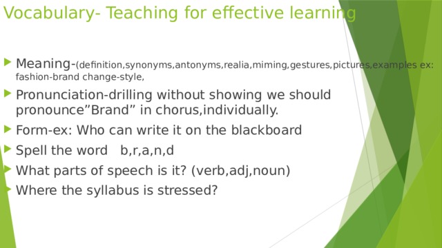 Vocabulary- Teaching for effective learning Meaning- (definition,synonyms,antonyms,realia,miming,gestures,pictures,examples ex: fashion-brand change-style, Pronunciation-drilling without showing we should pronounce”Brand” in chorus,individually. Form-ex: Who can write it on the blackboard Spell the word b,r,a,n,d What parts of speech is it? (verb,adj,noun) Where the syllabus is stressed? 