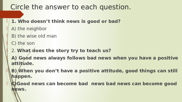 Circle the answer to each question. 1. Who doesn’t think news is good or bad? A) the neighbor B) the wise old man C) the son 2. What does the story try to teach us? A) Good news always follows bad news when you have a positive attitude. B) When you don’t have a positive attitude, good things can still happen. C)Good news can become bad news bad news can become good news. 