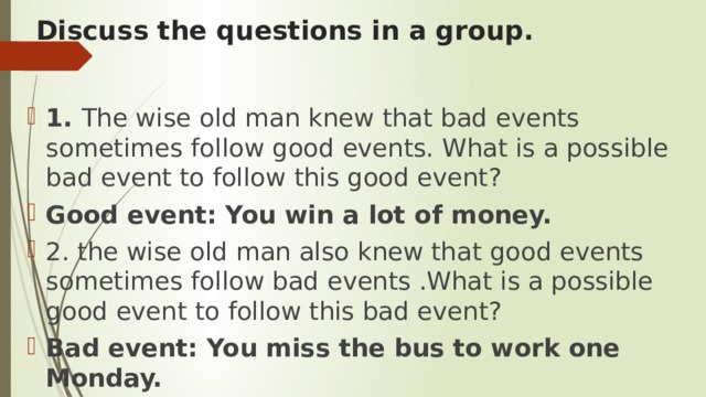 Discuss the questions in a group. 1. The wise old man knew that bad events sometimes follow good events. What is a possible bad event to follow this good event? Good event: You win a lot of money. 2. the wise old man also knew that good events sometimes follow bad events .What is a possible good event to follow this bad event? Bad event: You miss the bus to work one Monday. 