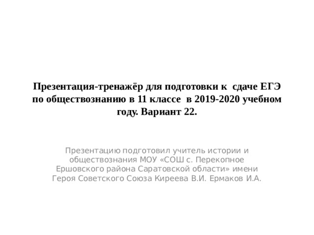 Презентация-тренажёр для подготовки к сдаче ЕГЭ по обществознанию в 11 классе в 2019-2020 учебном году. Вариант 22. Презентацию подготовил учитель истории и обществознания МОУ «СОШ с. Перекопное Ершовского района Саратовской области» имени Героя Советского Союза Киреева В.И. Ермаков И.А. 