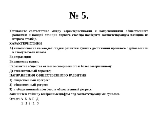 № 5. Установите соответствие между характеристиками и направлениями общественного развития: к каждой позиции первого столбца подберите соответствующую позицию из второго столбца. ХАРАКТЕРИСТИКИ А) использование на каждой стадии развития лучших достижений прошлого с добавлением к этому чего-то нового Б) деградация В) движение вспять Г) развитие общества от менее совершенного к более совершенному Д) относительный характер НАПРАВЛЕНИЯ ОБЩЕСТВЕННОГО РАЗВИТИЯ общественный прогресс общественный регресс и общественный прогресс, и общественный регресс Запишите в таблицу выбранные цифры под соответствующими буквами. Ответ: А Б В Г Д  1 2 2 1 3 