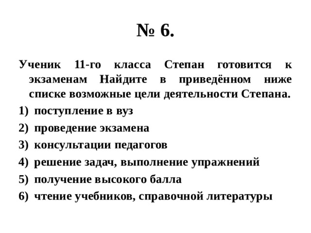 № 6. Ученик 11-го класса Степан готовится к экзаменам Найдите в приведённом ниже списке возможные цели деятельности Степана. поступление в вуз проведение экзамена консультации педагогов решение задач, выполнение упражнений получение высокого балла чтение учебников, справочной литературы 