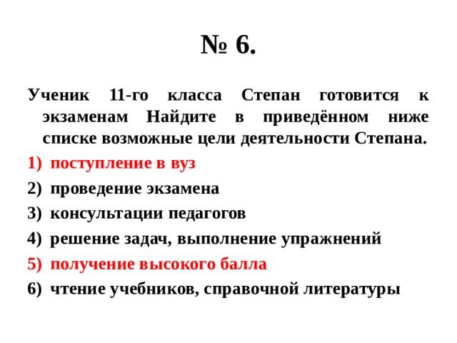 № 6. Ученик 11-го класса Степан готовится к экзаменам Найдите в приведённом ниже списке возможные цели деятельности Степана. поступление в вуз проведение экзамена консультации педагогов решение задач, выполнение упражнений получение высокого балла чтение учебников, справочной литературы 