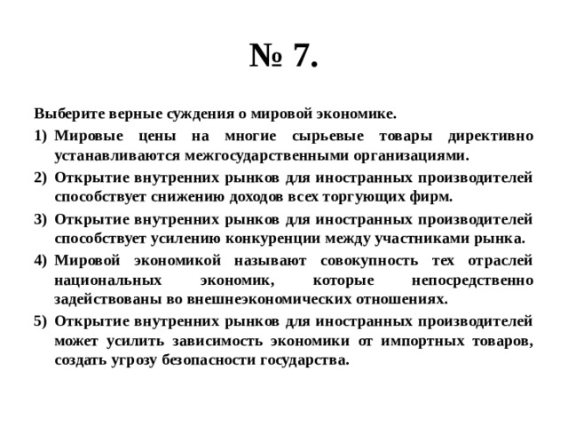 № 7. Выберите верные суждения о мировой экономике. Мировые цены на многие сырьевые товары директивно устанавливаются межгосударственными организациями. Открытие внутренних рынков для иностранных производителей способствует снижению доходов всех торгующих фирм. Открытие внутренних рынков для иностранных производителей способствует усилению конкуренции между участниками рынка. Мировой экономикой называют совокупность тех отраслей национальных экономик, которые непосредственно задействованы во внешнеэкономических отношениях. Открытие внутренних рынков для иностранных производителей может усилить зависимость экономики от импортных товаров, создать угрозу безопасности государства. 