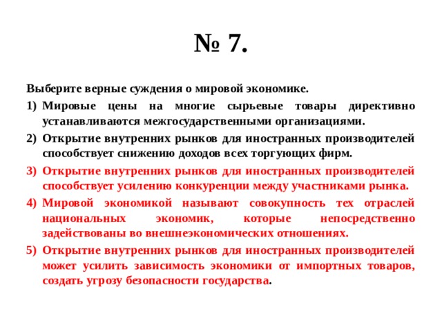 № 7. Выберите верные суждения о мировой экономике. Мировые цены на многие сырьевые товары директивно устанавливаются межгосударственными организациями. Открытие внутренних рынков для иностранных производителей способствует снижению доходов всех торгующих фирм. Открытие внутренних рынков для иностранных производителей способствует усилению конкуренции между участниками рынка. Мировой экономикой называют совокупность тех отраслей национальных экономик, которые непосредственно задействованы во внешнеэкономических отношениях. Открытие внутренних рынков для иностранных производителей может усилить зависимость экономики от импортных товаров, создать угрозу безопасности государства . 