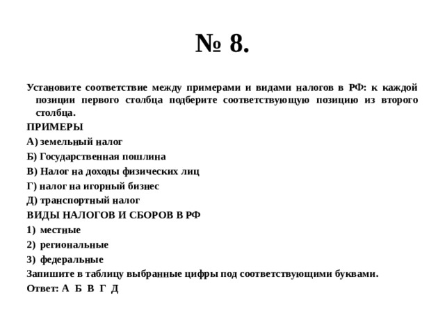 № 8. Установите соответствие между примерами и видами налогов в РФ: к каждой позиции первого столбца подберите соответствующую позицию из второго столбца. ПРИМЕРЫ А) земельный налог Б) Государственная пошлина В) Налог на доходы физических лиц Г) налог на игорный бизнес Д) транспортный налог ВИДЫ НАЛОГОВ И СБОРОВ В РФ местные региональные федеральные Запишите в таблицу выбранные цифры под соответствующими буквами. Ответ: А Б В Г Д 