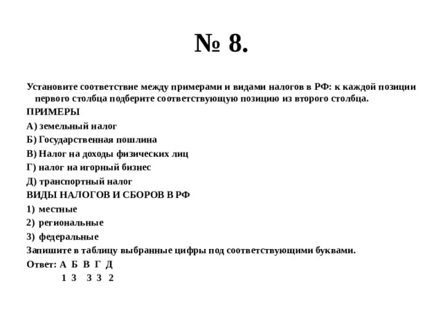 № 8. Установите соответствие между примерами и видами налогов в РФ: к каждой позиции первого столбца подберите соответствующую позицию из второго столбца. ПРИМЕРЫ А) земельный налог Б) Государственная пошлина В) Налог на доходы физических лиц Г) налог на игорный бизнес Д) транспортный налог ВИДЫ НАЛОГОВ И СБОРОВ В РФ местные региональные федеральные Запишите в таблицу выбранные цифры под соответствующими буквами. Ответ: А Б В Г Д  1 3 3 3 2 