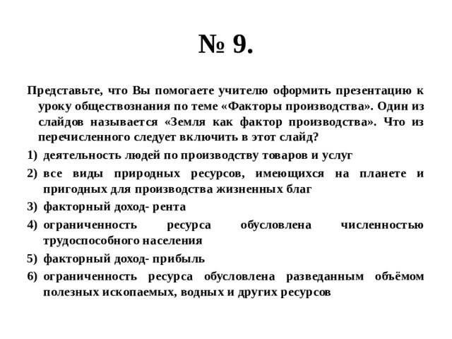 № 9. Представьте, что Вы помогаете учителю оформить презентацию к уроку обществознания по теме «Факторы производства». Один из слайдов называется «Земля как фактор производства». Что из перечисленного следует включить в этот слайд? деятельность людей по производству товаров и услуг все виды природных ресурсов, имеющихся на планете и пригодных для производства жизненных благ факторный доход- рента ограниченность ресурса обусловлена численностью трудоспособного населения факторный доход- прибыль ограниченность ресурса обусловлена разведанным объёмом полезных ископаемых, водных и других ресурсов 