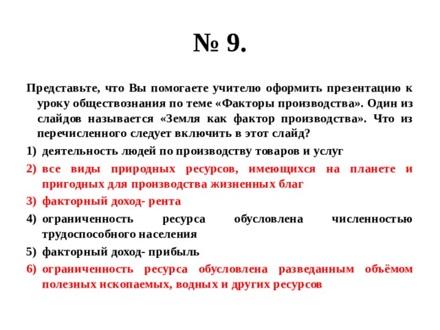 № 9. Представьте, что Вы помогаете учителю оформить презентацию к уроку обществознания по теме «Факторы производства». Один из слайдов называется «Земля как фактор производства». Что из перечисленного следует включить в этот слайд? деятельность людей по производству товаров и услуг все виды природных ресурсов, имеющихся на планете и пригодных для производства жизненных благ факторный доход- рента ограниченность ресурса обусловлена численностью трудоспособного населения факторный доход- прибыль ограниченность ресурса обусловлена разведанным объёмом полезных ископаемых, водных и других ресурсов 