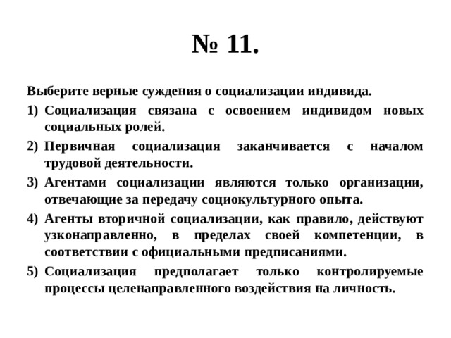 № 11. Выберите верные суждения о социализации индивида. Социализация связана с освоением индивидом новых социальных ролей. Первичная социализация заканчивается с началом трудовой деятельности. Агентами социализации являются только организации, отвечающие за передачу социокультурного опыта. Агенты вторичной социализации, как правило, действуют узконаправленно, в пределах своей компетенции, в соответствии с официальными предписаниями. Социализация предполагает только контролируемые процессы целенаправленного воздействия на личность. 