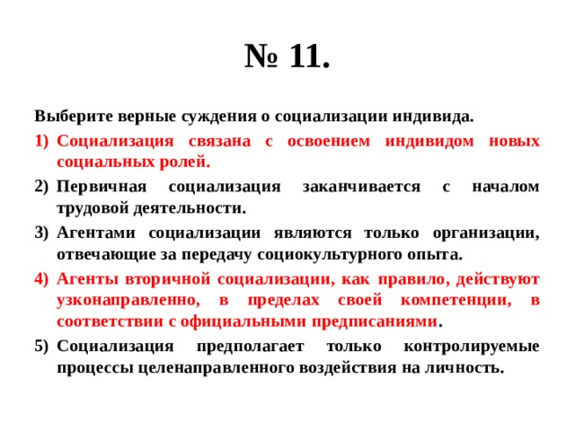 № 11. Выберите верные суждения о социализации индивида. Социализация связана с освоением индивидом новых социальных ролей. Первичная социализация заканчивается с началом трудовой деятельности. Агентами социализации являются только организации, отвечающие за передачу социокультурного опыта. Агенты вторичной социализации, как правило, действуют узконаправленно, в пределах своей компетенции, в соответствии с официальными предписаниями . Социализация предполагает только контролируемые процессы целенаправленного воздействия на личность. 