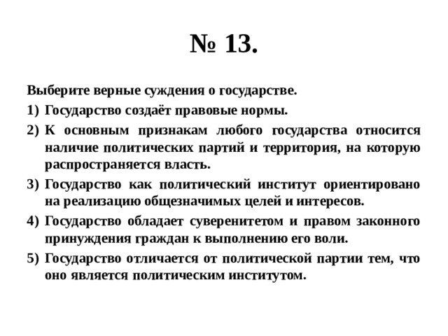 № 13. Выберите верные суждения о государстве. Государство создаёт правовые нормы. К основным признакам любого государства относится наличие политических партий и территория, на которую распространяется власть. Государство как политический институт ориентировано на реализацию общезначимых целей и интересов. Государство обладает суверенитетом и правом законного принуждения граждан к выполнению его воли. Государство отличается от политической партии тем, что оно является политическим институтом. 