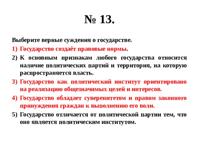 № 13. Выберите верные суждения о государстве. Государство создаёт правовые нормы . К основным признакам любого государства относится наличие политических партий и территория, на которую распространяется власть. Государство как политический институт ориентировано на реализацию общезначимых целей и интересов. Государство обладает суверенитетом и правом законного принуждения граждан к выполнению его воли. Государство отличается от политической партии тем, что оно является политическим институтом. 