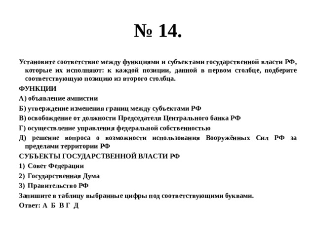 № 14. Установите соответствие между функциями и субъектами государственной власти РФ, которые их исполняют: к каждой позиции, данной в первом столбце, подберите соответствующую позицию из второго столбца. ФУНКЦИИ А) объявление амнистии Б) утверждение изменения границ между субъектами РФ В) освобождение от должности Председателя Центрального банка РФ Г) осуществление управления федеральной собственностью Д) решение вопроса о возможности использования Вооружённых Сил РФ за пределами территории РФ СУБЪЕКТЫ ГОСУДАРСТВЕННОЙ ВЛАСТИ РФ Совет Федерации Государственная Дума Правительство РФ Запишите в таблицу выбранные цифры под соответствующими буквами. Ответ: А Б В Г Д 