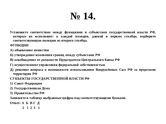 № 14. Установите соответствие между функциями и субъектами государственной власти РФ, которые их исполняют: к каждой позиции, данной в первом столбце, подберите соответствующую позицию из второго столбца. ФУНКЦИИ А) объявление амнистии Б) утверждение изменения границ между субъектами РФ В) освобождение от должности Председателя Центрального банка РФ Г) осуществление управления федеральной собственностью Д) решение вопроса о возможности использования Вооружённых Сил РФ за пределами территории РФ СУБЪЕКТЫ ГОСУДАРСТВЕННОЙ ВЛАСТИ РФ Совет Федерации Государственная Дума Правительство РФ Запишите в таблицу выбранные цифры под соответствующими буквами. Ответ: А Б В Г Д  2 1 2 3 1 