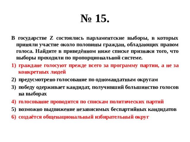 № 15. В государстве Z состоялись парламентские выборы, в которых приняли участие около половины граждан, обладающих правом голоса. Найдите в приведённом ниже списке признаки того, что выборы проходили по пропорциональной системе. граждане голосуют прежде всего за программу партии, а не за конкретных людей предусмотрено голосование по одномандатным округам победу одерживает кандидат, получивший большинство голосов на выборах голосование проводится по спискам политических партий возможно выдвижение независимых беспартийных кандидатов создаётся общенациональный избирательный округ 