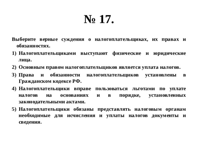 № 17. Выберите верные суждения о налогоплательщиках, их правах и обязанностях. Налогоплательщиками выступают физические и юридические лица. Основным правом налогоплательщиков является уплата налогов. Права и обязанности налогоплательщиков установлены в Гражданском кодексе РФ. Налогоплательщики вправе пользоваться льготами по уплате налогов на основаниях и в порядке, установленных законодательными актами. Налогоплательщики обязаны представлять налоговым органам необходимые для исчисления и уплаты налогов документы и сведения. 