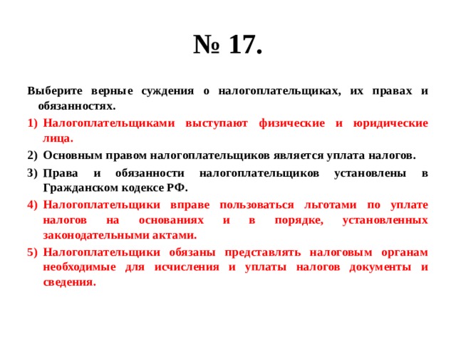 № 17. Выберите верные суждения о налогоплательщиках, их правах и обязанностях. Налогоплательщиками выступают физические и юридические лица. Основным правом налогоплательщиков является уплата налогов. Права и обязанности налогоплательщиков установлены в Гражданском кодексе РФ. Налогоплательщики вправе пользоваться льготами по уплате налогов на основаниях и в порядке, установленных законодательными актами. Налогоплательщики обязаны представлять налоговым органам необходимые для исчисления и уплаты налогов документы и сведения. 