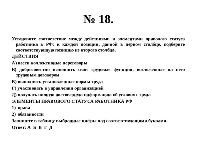 № 18. Установите соответствие между действиями и элементами правового статуса работника в РФ: к каждой позиции, данной в первом столбце, подберите соответствующую позицию из второго столбца. ДЕЙСТВИЯ А) вести коллективные переговоры Б) добросовестно исполнять свои трудовые функции, возложенные на него трудовым договором В) выполнять установленные нормы труда Г) участвовать в управлении организацией Д) получать полную достоверную информацию об условиях труда ЭЛЕМЕНТЫ ПРАВОВОГО СТАТУСА РАБОТНИКА РФ права обязанности Запишите в таблицу выбранные цифры под соответствующими буквами. Ответ: А Б В Г Д 