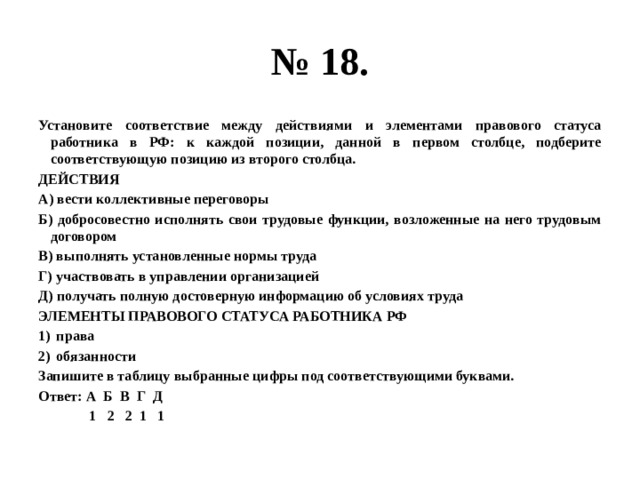 № 18. Установите соответствие между действиями и элементами правового статуса работника в РФ: к каждой позиции, данной в первом столбце, подберите соответствующую позицию из второго столбца. ДЕЙСТВИЯ А) вести коллективные переговоры Б) добросовестно исполнять свои трудовые функции, возложенные на него трудовым договором В) выполнять установленные нормы труда Г) участвовать в управлении организацией Д) получать полную достоверную информацию об условиях труда ЭЛЕМЕНТЫ ПРАВОВОГО СТАТУСА РАБОТНИКА РФ права обязанности Запишите в таблицу выбранные цифры под соответствующими буквами. Ответ: А Б В Г Д  1 2 2 1 1 