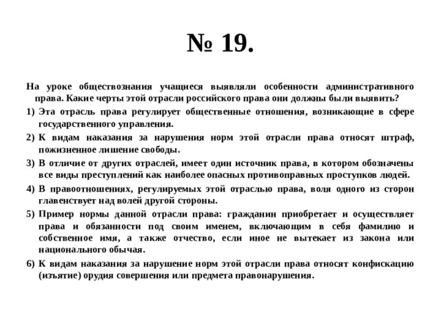 № 19. На уроке обществознания учащиеся выявляли особенности административного права. Какие черты этой отрасли российского права они должны были выявить? Эта отрасль права регулирует общественные отношения, возникающие в сфере государственного управления. К видам наказания за нарушения норм этой отрасли права относят штраф, пожизненное лишение свободы. В отличие от других отраслей, имеет один источник права, в котором обозначены все виды преступлений как наиболее опасных противоправных проступков людей. В правоотношениях, регулируемых этой отраслью права, воля одного из сторон главенствует над волей другой стороны. Пример нормы данной отрасли права: гражданин приобретает и осуществляет права и обязанности под своим именем, включающим в себя фамилию и собственное имя, а также отчество, если иное не вытекает из закона или национального обычая. К видам наказания за нарушение норм этой отрасли права относят конфискацию (изъятие) орудия совершения или предмета правонарушения. 