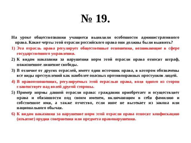 № 19. На уроке обществознания учащиеся выявляли особенности административного права. Какие черты этой отрасли российского права они должны были выявить? Эта отрасль права регулирует общественные отношения, возникающие в сфере государственного управления. К видам наказания за нарушения норм этой отрасли права относят штраф, пожизненное лишение свободы. В отличие от других отраслей, имеет один источник права, в котором обозначены все виды преступлений как наиболее опасных противоправных проступков людей. В правоотношениях, регулируемых этой отраслью права, воля одного из сторон главенствует над волей другой стороны. Пример нормы данной отрасли права: гражданин приобретает и осуществляет права и обязанности под своим именем, включающим в себя фамилию и собственное имя, а также отчество, если иное не вытекает из закона или национального обычая. К видам наказания за нарушение норм этой отрасли права относят конфискацию (изъятие) орудия совершения или предмета правонарушения. 