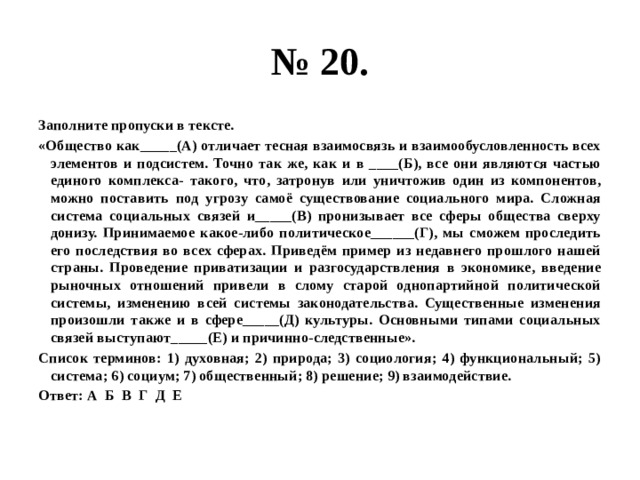 № 20. Заполните пропуски в тексте. «Общество как_____(А) отличает тесная взаимосвязь и взаимообусловленность всех элементов и подсистем. Точно так же, как и в ____(Б), все они являются частью единого комплекса- такого, что, затронув или уничтожив один из компонентов, можно поставить под угрозу самоё существование социального мира. Сложная система социальных связей и_____(В) пронизывает все сферы общества сверху донизу. Принимаемое какое-либо политическое______(Г), мы сможем проследить его последствия во всех сферах. Приведём пример из недавнего прошлого нашей страны. Проведение приватизации и разгосударствления в экономике, введение рыночных отношений привели в слому старой однопартийной политической системы, изменению всей системы законодательства. Существенные изменения произошли также и в сфере_____(Д) культуры. Основными типами социальных связей выступают_____(Е) и причинно-следственные». Список терминов: 1) духовная; 2) природа; 3) социология; 4) функциональный; 5) система; 6) социум; 7) общественный; 8) решение; 9) взаимодействие. Ответ: А Б В Г Д Е 